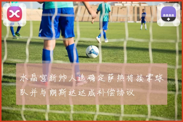 水晶宫新帅人选确定萨热将接掌球队并与朗斯达达成补偿协议